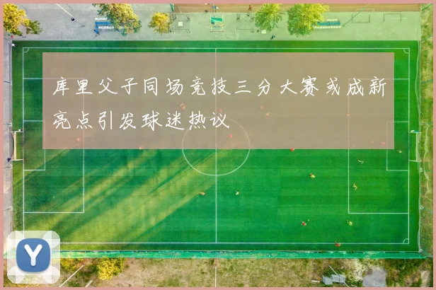 库里父子同场竞技三分大赛或成新亮点引发球迷热议