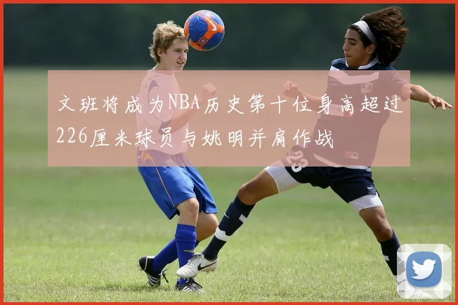 文班将成为NBA历史第十位身高超过226厘米球员与姚明并肩作战