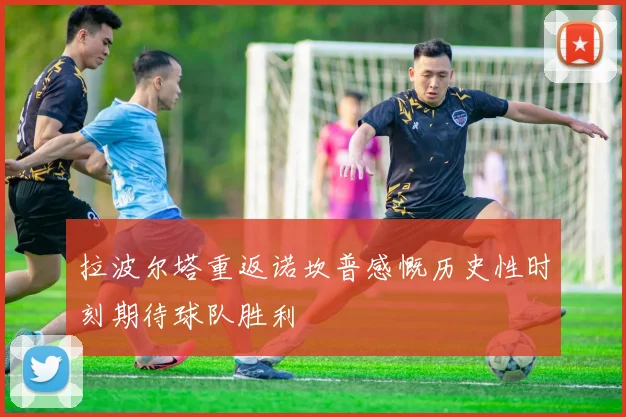 拉波尔塔重返诺坎普感慨历史性时刻期待球队胜利