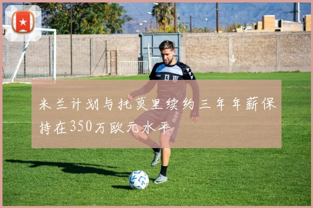 米兰计划与托莫里续约三年年薪保持在350万欧元水平