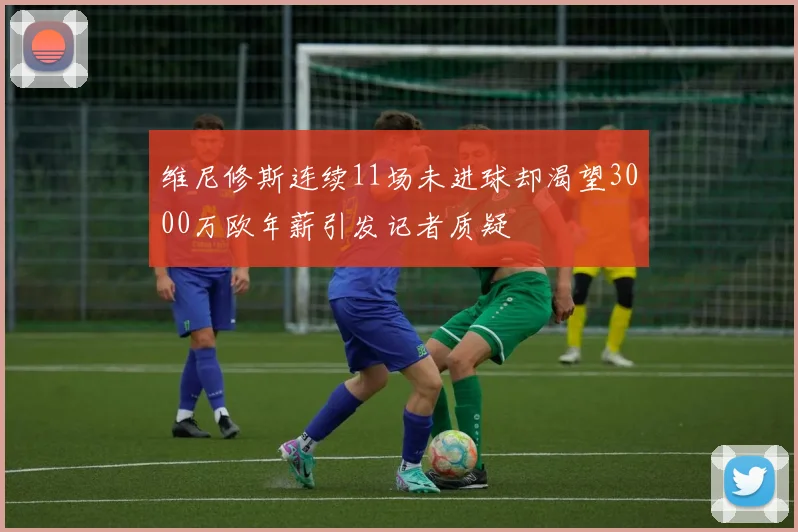 维尼修斯连续11场未进球却渴望3000万欧年薪引发记者质疑