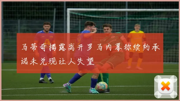 马蒂奇揭露离开罗马内幕称续约承诺未兑现让人失望
