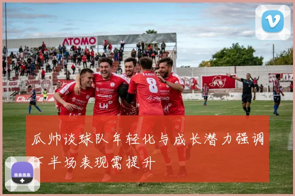 瓜帅谈球队年轻化与成长潜力强调下半场表现需提升