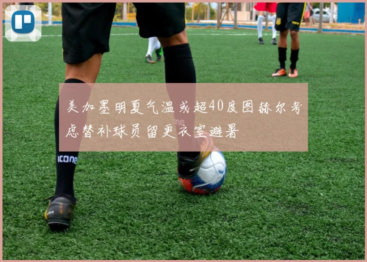 美加墨明夏气温或超40度图赫尔考虑替补球员留更衣室避暑