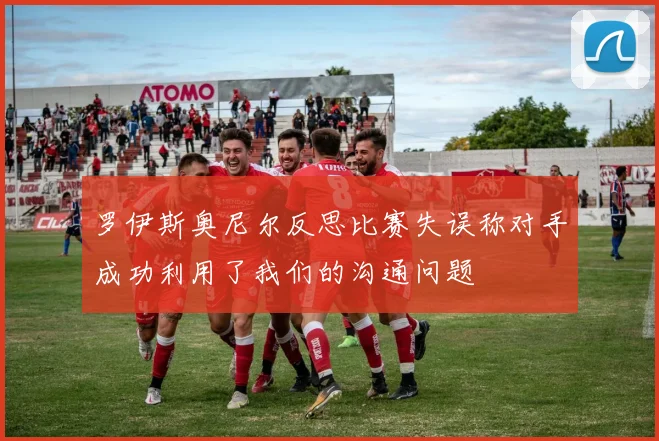 罗伊斯奥尼尔反思比赛失误称对手成功利用了我们的沟通问题