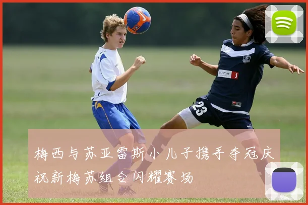 梅西与苏亚雷斯小儿子携手夺冠庆祝新梅苏组合闪耀赛场