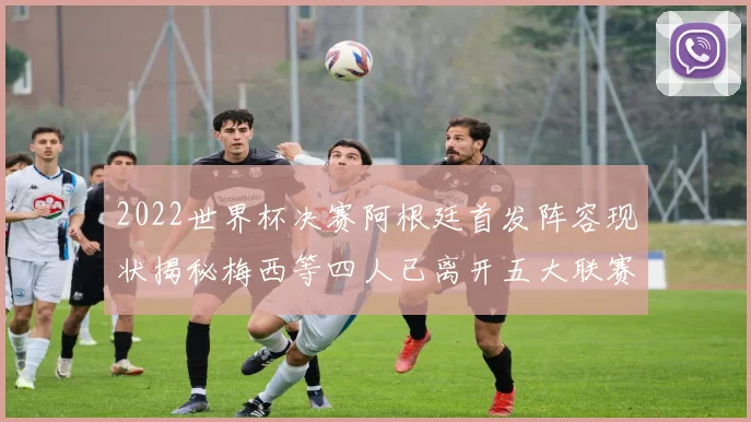 2022世界杯决赛阿根廷首发阵容现状揭秘梅西等四人已离开五大联赛